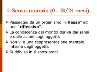 1. Senso-motorio (0 - 18/24 mesi)
 Passaggio da un organismo “riflesso” ad
uno “riflessivo”.
 La conoscenza del mondo deriva dai sensi
e dalle azioni sugli oggetti.
 Non vi è una rappresentazione mentale
interna degli oggetti.
 Suddiviso in 6 sotto-stadi
 