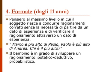 4. Formale (dagli 11 anni)
 Pensiero al massimo livello in cui il
soggetto riesce a condurre ragionamenti
corretti senza la necessità di partire da un
dato di esperienza e di verificare il
ragionamento attraverso un dato di
esperienza.
 “ Marco è più alto di Paolo, Paolo è più alto
di Andrea. Chi è il più alto?”
 Il bambino è in grado di sviluppare un
ragionamento ipotetico-deduttivo,
probabilistico.
 