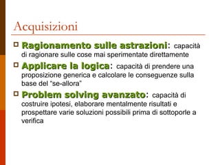 Acquisizioni
 Ragionamento sulle astrazioniRagionamento sulle astrazioni: capacità
di ragionare sulle cose mai sperimentate direttamente
 Applicare la logicaApplicare la logica: capacità di prendere una
proposizione generica e calcolare le conseguenze sulla
base del “se-allora”
 Problem solving avanzatoProblem solving avanzato: capacità di
costruire ipotesi, elaborare mentalmente risultati e
prospettare varie soluzioni possibili prima di sottoporle a
verifica
 