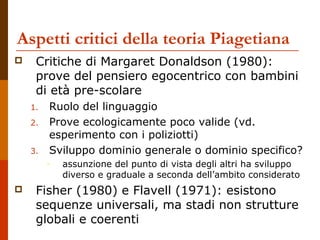 Aspetti critici della teoria Piagetiana
 Critiche di Margaret Donaldson (1980):
prove del pensiero egocentrico con bambini
di età pre-scolare
1. Ruolo del linguaggio
2. Prove ecologicamente poco valide (vd.
esperimento con i poliziotti)
3. Sviluppo dominio generale o dominio specifico?
– assunzione del punto di vista degli altri ha sviluppo
diverso e graduale a seconda dell’ambito considerato
 Fisher (1980) e Flavell (1971): esistono
sequenze universali, ma stadi non strutture
globali e coerenti
 