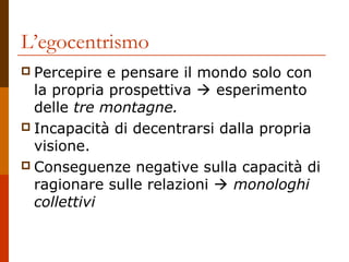 L’egocentrismo
 Percepire

e pensare il mondo solo con
la propria prospettiva  esperimento
delle tre montagne.
 Incapacità di decentrarsi dalla propria
visione.
 Conseguenze negative sulla capacità di
ragionare sulle relazioni  monologhi
collettivi

 