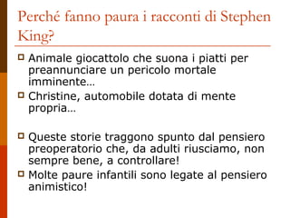 Perché fanno paura i racconti di Stephen
King?








Animale giocattolo che suona i piatti per
preannunciare un pericolo mortale
imminente…
Christine, automobile dotata di mente
propria…
Queste storie traggono spunto dal pensiero
preoperatorio che, da adulti riusciamo, non
sempre bene, a controllare!
Molte paure infantili sono legate al pensiero
animistico!

 