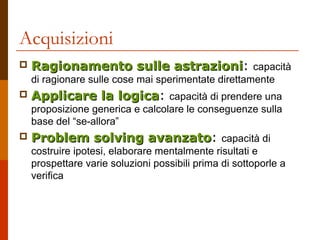 Acquisizioni


Ragionamento sulle astrazioni: capacità
astrazioni
di ragionare sulle cose mai sperimentate direttamente



Applicare la logica: capacità di prendere una
logica
proposizione generica e calcolare le conseguenze sulla
base del “se-allora”



Problem solving avanzato: capacità di
avanzato
costruire ipotesi, elaborare mentalmente risultati e
prospettare varie soluzioni possibili prima di sottoporle a
verifica

 
