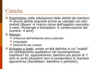 Critiche




Pessimismo nella valutazione delle abilità dei bambini
 alcune abilità acquisite prima se valutate con altri
metodi (Bower  ricerca visiva dell’oggetto nascosto:
3 mesi; McGarigle e Donaldson  conservazione del
numero: 4 anni)
Metodo:






Influenza dell’ambiente socio-culturale
Linguaggio
Familiarità dei compiti

Sviluppo a stadi: esiste un’età definita in cui “scatta”
un cambiamento qualitativo nel funzionamento
cognitivo? Es. egocentrismo: bambini più piccoli di 7
anni in certe situazioni non si comportano in maniera
egocentrica (Donaldson: bambino e poliziotti).

 