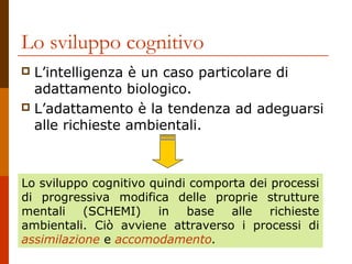 Lo sviluppo cognitivo
L’intelligenza è un caso particolare di
adattamento biologico.
 L’adattamento è la tendenza ad adeguarsi
alle richieste ambientali.


Lo sviluppo cognitivo quindi comporta dei processi
di progressiva modifica delle proprie strutture
mentali
(SCHEMI)
in
base alle richieste
ambientali. Ciò avviene attraverso i processi di
assimilazione e accomodamento.

 