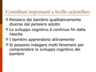 Contributi importanti a livello scientifico
Pensiero dei bambini qualitativamente
diverso dal pensiero adulto
 Lo sviluppo cognitivo è continuo fin dalla
nascita
 I bambini apprendono attivamente
 Si possono indagare molti fenomeni per
comprendere lo sviluppo cognitivo dei
bambini


 