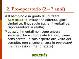 2. Pre-operatorio (2 – 7 anni) 
 Il bambino è in grado di utilizzare i 
SSIIMMBBOOLLII  imitazione differita, gioco 
simbolico, linguaggio (schemi verbali per 
rappresentare la realtà). 
 Le azioni mentali non sono ancora 
sistematiche e coordinate fra loro, viene 
considerato un solo aspetto alla volta del 
compito, non ci sono ancora le operazioni 
mentali (azioni interiorizzate) 
PPEERRCCHHÈÈ?? 
 