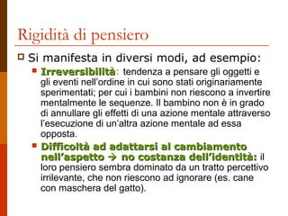 Rigidità di pensiero 
 Si manifesta in diversi modi, ad esempio: 
 IIrrrreevveerrssiibbiilliittàà: tendenza a pensare gli oggetti e 
gli eventi nell’ordine in cui sono stati originariamente 
sperimentati; per cui i bambini non riescono a invertire 
mentalmente le sequenze. Il bambino non è in grado 
di annullare gli effetti di una azione mentale attraverso 
l’esecuzione di un’altra azione mentale ad essa 
opposta. 
 DDiiffffiiccoollttàà aadd aaddaattttaarrssii aall ccaammbbiiaammeennttoo 
nneellll’’aassppeettttoo  nnoo ccoossttaannzzaa ddeellll’’iiddeennttiittàà:: il 
loro pensiero sembra dominato da un tratto percettivo 
irrilevante, che non riescono ad ignorare (es. cane 
con maschera del gatto). 
 