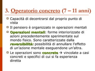 3. Operatorio concreto (7 – 11 anni) 
 Capacità di decentrarsi dal proprio punto di 
vista 
 Il pensiero è organizzato in operazioni mentali 
 OOppeerraazziioonnii mmeennttaallii: forme interiorizzate di 
azioni precedentemente sperimentate sul 
mondo fisico. Sono caratterizzate dalla 
rreevveerrssiibbiilliittàà:: possibilità di annullare l’effetto 
di un’azione mentale eseguendone un’altra. 
 Le operazioni sono ccoonnccrreettee  vincolate a casi 
concreti e specifici di cui si fa esperienza 
diretta 
 