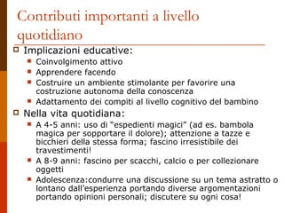 Contributi importanti a livello 
quotidiano 
 Implicazioni educative: 
 Coinvolgimento attivo 
 Apprendere facendo 
 Costruire un ambiente stimolante per favorire una 
costruzione autonoma della conoscenza 
 Adattamento dei compiti al livello cognitivo del bambino 
 Nella vita quotidiana: 
 A 4-5 anni: uso di “espedienti magici” (ad es. bambola 
magica per sopportare il dolore); attenzione a tazze e 
bicchieri della stessa forma; fascino irresistibile dei 
travestimenti! 
 A 8-9 anni: fascino per scacchi, calcio o per collezionare 
oggetti 
 Adolescenza:condurre una discussione su un tema astratto o 
lontano dall’esperienza portando diverse argomentazioni 
portando opinioni personali; discutere su ogni cosa! 
 