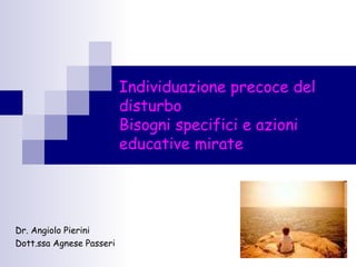 1
Individuazione precoce del
disturbo
Bisogni specifici e azioni
educative mirate
Dr. Angiolo Pierini
Dott.ssa Agnese Passeri
 