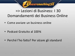 => Lezioni di Business: I 30
Domandamenti dei Business Online
• Come avviare un business online
• Podcast Gratuito al 100%
• Perché l’ho fatto? Per alzare gli standard

 