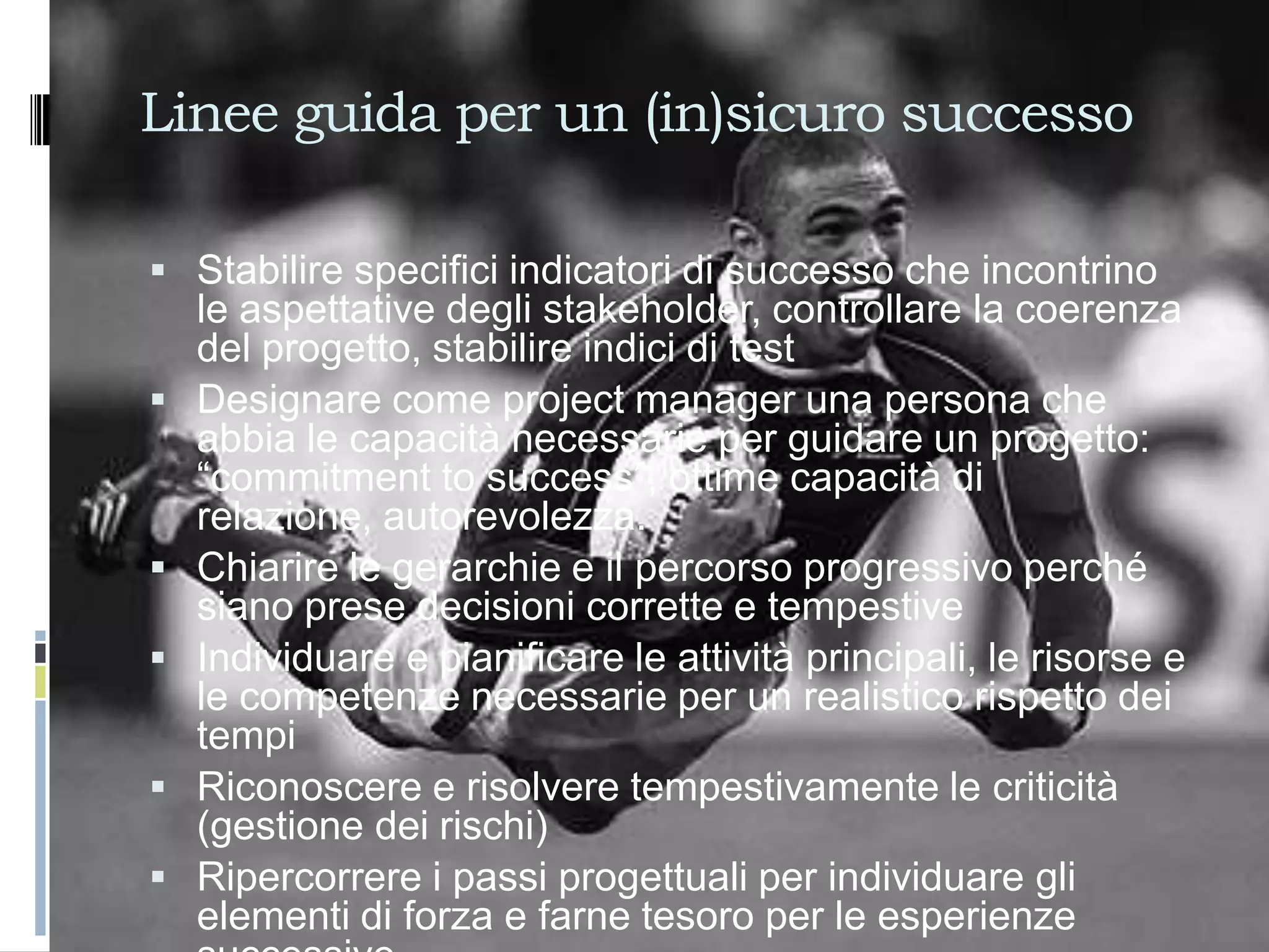 Linee guida per un (in)sicuro successo

 Stabilire specifici indicatori di successo che incontrino
    le aspettative degli stakeholder, controllare la coerenza
    del progetto, stabilire indici di test
   Designare come project manager una persona che
    abbia le capacità necessarie per guidare un progetto:
    “commitment to success”, ottime capacità di
    relazione, autorevolezza.
   Chiarire le gerarchie e il percorso progressivo perché
    siano prese decisioni corrette e tempestive
   Individuare e pianificare le attività principali, le risorse e
    le competenze necessarie per un realistico rispetto dei
    tempi
   Riconoscere e risolvere tempestivamente le criticità
    (gestione dei rischi)
   Ripercorrere i passi progettuali per individuare gli
    elementi di forza e farne tesoro per le esperienze
 