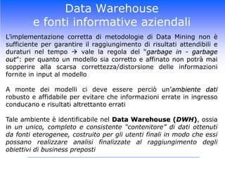 Data Warehouse e fonti informative aziendaliIl Data Warehausing si configura quindi come quel processo volto alla raccolta e alla gestione di dati da diverse fonti informative aziendali con il fine di rispondere alle diverse domande di businessIl risultato di tale processo è un ambiente dati (Bill Inmon, 1996):Integrato: le diverse fonti confluiscono in un unico “contenitore” omogeneo al suo internoOrientato ai soggetti: il DWH incentrato sui principali temi d’interesse aziendale (clienti, prodotti, canali, etc.) e non sulle singole applicazioni/processi (vendite, prestiti, traffico in uscita, etc.)Non volatile: i dati contenuti nel DWH sono soggetti ad aggiornamenti periodici (generalmente mensili), che ne determinano la crescita continua, ma di fatto sono dati “statici” e non modificabili dagli utenti finali (accesso solo in lettura)Variabile nel tempo: i dati archiviati nel DWH rappresentano una “fotografia” periodica della situazione dell’aziendale e coprono un orizzonte temporale di diversi anni (storicità estesa)