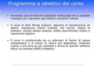 Programma e obiettivi del corsoNumerose sono le tecniche statistiche multivariate che è possibile impiegare per rispondere agli obiettivi conoscitivi indicatiIl corso di Data Mining propone: algoritmi di classificazione ad albero, regressione lineare multipla, reti neurali, mappe di Kohonen, market basket analysis, analisi discriminante lineare e regressione logisticaIl corso è caratterizzato da un alternarsi di lezioni di natura metodologica e di lezioni di natura più applicativa, mediante ricorso a una serie di casi aziendali e all’uso di specifici software diffusi sul mercato (SPSS e Modeler). 