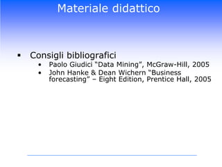 Materiale didatticoConsigli bibliograficiPaolo Giudici “Data Mining”, McGraw-Hill, 2005John Hanke & Dean Wichern “Business forecasting” – EightEdition, Prentice Hall, 2005