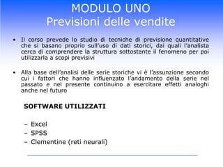MODULO UNOPrevisioni delle venditeIl corso prevede lo studio di tecniche di previsione quantitative che si basano proprio sull’uso di dati storici, dai quali l’analista cerca di comprendere la struttura sottostante il fenomeno per poi utilizzarla a scopi previsiviAlla base dell’analisi delle serie storiche vi è l’assunzione secondo cui i fattori che hanno influenzato l’andamento della serie nel passato e nel presente continuino a esercitare effetti analoghi anche nel futuroSOFTWARE UTILIZZATIExcelSPSSClementine (reti neurali)