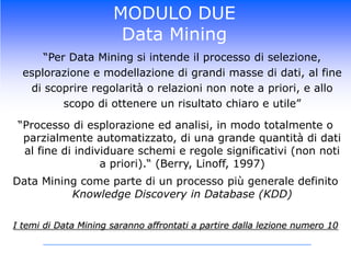 MODULO DUEData Mining	“Per Data Mining si intende il processo di selezione, esplorazione e modellazione di grandi masse di dati, al fine di scoprire regolarità o relazioni non note a priori, e allo scopo di ottenere un risultato chiaro e utile”“Processo di esplorazione ed analisi, in modo totalmente o parzialmente automatizzato, di una grande quantità di dati al fine di individuare schemi e regole significativi (non noti a priori).“ (Berry, Linoff, 1997)Data Mining come parte di un processo più generale definito Knowledge Discovery in Database (KDD) I temi di Data Mining saranno affrontati a partire dalla lezione numero 10