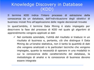 Knowledge Discovery in Database (KDD)	Il termineKDDindical’interoprocessodiestrazionedellaconoscenzada un database, dall’individuazionedegliobiettividi business inizialifinoall’applicazionedelleregoledecisionalitrovate	In quest’ambito, iltermine Data Mining è statoimpiegato per descrivere la fase del processodi KDD nelqualeglialgoritmidiapprendimentovengonoapplicatiaidatiNelcontestoaziendale, l’utilità del risultatosi traduce in un risultatodi business e, pertanto,ciòche distingue il Data Mining daun’analisistatistica, non è tanto la quantitàdidatichevengonoanalizzati o le particolaritecnichechevengonoimpiegate, quanto la necessitàdioperare in unamodalità in cui la conoscenzadellecaratteristiche del database, la metodologiadianalisi e le conoscenzedi business devonoessereintegrateKnowledge Discovery in Database (KDD)Fare Data Mining significa quindi seguire un processo metodologico integrato, che va dalla traduzione delle esigenze di business in una problematica da analizzare, al reperimento del database necessario per l’analisi, fino all’applicazione di una tecnica statistica, implementata in un algoritmo informatico, al fine di produrre risultati rilevanti per prendere una decisione strategica	Da un punto di vista operativo, il Data Mining è un processo di analisi dei dati, consistente in una serie di attività che vanno dalla definizione degli obiettivi dell’analisi, all’elaborazione dei dati, fino all’interpretazione e valutazione dei risultati