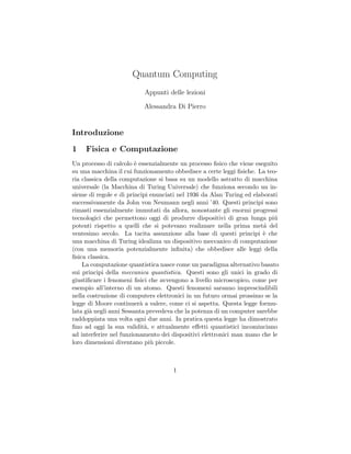 Quantum Computing
                          Appunti delle lezioni

                          Alessandra Di Pierro


Introduzione
1    Fisica e Computazione
Un processo di calcolo ` essenzialmente un processo ﬁsico che viene eseguito
                        e
su una macchina il cui funzionamento obbedisce a certe leggi ﬁsiche. La teo-
ria classica della computazione si basa su un modello astratto di macchina
universale (la Macchina di Turing Universale) che funziona secondo un in-
sieme di regole e di principi enunciati nel 1936 da Alan Turing ed elaborati
successivamente da John von Neumann negli anni ’40. Questi principi sono
rimasti essenzialmente immutati da allora, nonostante gli enormi progressi
tecnologici che permettono oggi di produrre dispositivi di gran lunga pi´  u
potenti rispetto a quelli che si potevano realizzare nella prima met´ del
                                                                       a
ventesimo secolo. La tacita assunzione alla base di questi principi ` che
                                                                       e
una macchina di Turing idealizza un dispositivo meccanico di computazione
(con una memoria potenzialmente inﬁnita) che obbedisce alle leggi della
ﬁsica classica.
    La computazione quantistica nasce come un paradigma alternativo basato
sui principi della meccanica quantistica. Questi sono gli unici in grado di
giustiﬁcare i fenomeni ﬁsici che avvengono a livello microscopico, come per
esempio all’interno di un atomo. Questi fenomeni saranno imprescindibili
nella costruzione di computers elettronici in un futuro ormai prossimo se la
legge di Moore continuer` a valere, come ci si aspetta. Questa legge formu-
                          a
lata gi` negli anni Sessanta prevedeva che la potenza di un computer sarebbe
       a
raddoppiata una volta ogni due anni. In pratica questa legge ha dimostrato
ﬁno ad oggi la sua validit`, e attualmente eﬀetti quantistici incominciano
                            a
ad interferire nel funzionamento dei dispositivi elettronici man mano che le
loro dimensioni diventano pi` piccole.
                              u



                                     1
 
