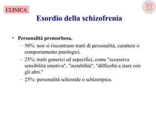 Esordio della schizofrenia
• Personalità premorbosa.
– 50%: non si riscontrano tratti di personalità, carattere o
comportamento patologici.
– 25%: tratti generici ed aspecifici, come "eccessiva
sensibilità emotiva", "instabilità", "difficoltà a stare con
gli altri."
– 25%: personalità schizoide o schizotipica.
CLINICA
 