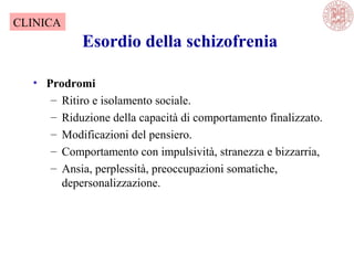Esordio della schizofrenia
• Prodromi
– Ritiro e isolamento sociale.
– Riduzione della capacità di comportamento finalizzato.
– Modificazioni del pensiero.
– Comportamento con impulsività, stranezza e bizzarria,
– Ansia, perplessità, preoccupazioni somatiche,
depersonalizzazione.
CLINICA
 