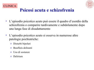 Psicosi acuta e schizofrenia
• L’episodio psicotico acuto può essere il quadro d’esordio della
schizofrenia o comparire tardivamente e subdolamente dopo
una lunga fase di disadattamento
• L’episodio psicotico acuto si osserva in numerose altre
patologie psichiatriche:
o Disturbi bipolari
o Bouffeés deliranti
o Uso di sostanze
o Delirium
CLINICA
 