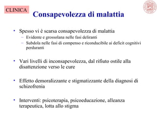 Consapevolezza di malattia
• Spesso vi è scarsa consapevolezza di malattia
– Evidente e grossolana nelle fasi deliranti
– Subdola nelle fasi di compenso e riconducibile ai deficit cognitivi
perduranti
• Vari livelli di inconsapevolezza, dal rifiuto ostile alla
disattenzione verso le cure
• Effetto demoralizzante e stigmatizzante della diagnosi di
schizofrenia
• Interventi: psicoterapia, psicoeducazione, alleanza
terapeutica, lotta allo stigma
CLINICA
 
