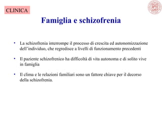 Famiglia e schizofrenia
• La schizofrenia interrompe il processo di crescita ed autonomizzazione
dell’individuo, che regredisce a livelli di funzionamento precedenti
• Il paziente schizofrenico ha difficoltà di vita autonoma e di solito vive
in famiglia
• Il clima e le relazioni familiari sono un fattore chiave per il decorso
della schizofrenia.
CLINICA
 