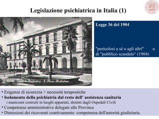 Legislazione psichiatrica in Italia (1)
• Esigenze di sicurezza > necessità terapeutiche
• Isolamento della psichiatria dal resto dell’ assistenza sanitaria
i manicomi costruiti in luoghi appartati, distinti dagli Ospedali Civili
• Competenze amministrative delegate alle Province
• Dimissioni dei ricoverati coattivamente: competenza dell'autorità giudiziaria.
Legge 36 del 1904
"pericolosi a sé o agli altri" o
di "pubblico scandalo“ (1904)
 