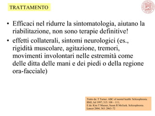 • Efficaci nel ridurre la sintomatologia, aiutano la
riabilitazione, non sono terapie definitive!
• effetti collaterali, sintomi neurologici (es.,
rigidità muscolare, agitazione, tremori,
movimenti involontari nelle estremità come
delle ditta delle mani e dei piedi o della regione
ora-facciale)
Tratto da: T Turner. ABC of mental health: Schizophrenia.
BMJ, Jul 1997; 315: 108 – 111;
E da: Kim T Mueser, Susan R McGurk. Schizophrenia.
Lancet 2004; 363: 2063–72
TRATTAMENTO
 