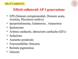 Effetti collaterali AP I generazione
• EPS (Sintomi extrapiramidali, Distonie acute,
Acatisia, Discinesie tardive)
• Iperprolattinemia, Galattorrea , Amenorrea
• Ipotensione
• Aritmie cardiache, alterazioni cardiache (QTc)
• Sedazione
• Aumento ponderale
• Fotosensibilità, Orticaria
• Retinite pigmentosa
• Glossite
TRATTAMENTO
 
