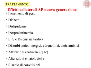 • Incremento di peso
• Diabete
• Dislipidemie
• Iperprolattinemia
• EPS e Discinesia tardiva
• Disturbi anticolinergici, adrenolitici, antistaminici
• Alterazioni cardiache (QTc)
• Alterazioni ematologiche
• Rischio di convulsioni
Effetti collaterali AP nuova generazione
TRATTAMENTO
 