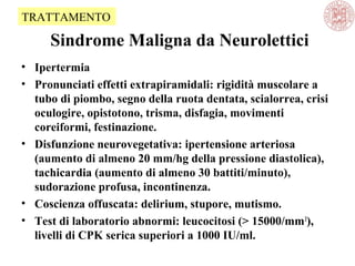 Sindrome Maligna da Neurolettici
• Ipertermia
• Pronunciati effetti extrapiramidali: rigidità muscolare a
tubo di piombo, segno della ruota dentata, scialorrea, crisi
oculogire, opistotono, trisma, disfagia, movimenti
coreiformi, festinazione.
• Disfunzione neurovegetativa: ipertensione arteriosa
(aumento di almeno 20 mm/hg della pressione diastolica),
tachicardia (aumento di almeno 30 battiti/minuto),
sudorazione profusa, incontinenza.
• Coscienza offuscata: delirium, stupore, mutismo.
• Test di laboratorio abnormi: leucocitosi (> 15000/mm3
),
livelli di CPK serica superiori a 1000 IU/ml.
TRATTAMENTO
 