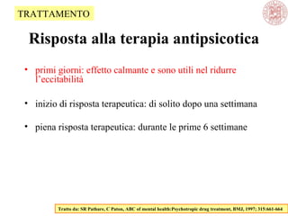 Risposta alla terapia antipsicotica
• primi giorni: effetto calmante e sono utili nel ridurre
l’eccitabilità
• inizio di risposta terapeutica: di solito dopo una settimana
• piena risposta terapeutica: durante le prime 6 settimane
Tratto da: SR Pathare, C Paton, ABC of mental health:Psychotropic drug treatment, BMJ, 1997; 315:661-664
TRATTAMENTO
 