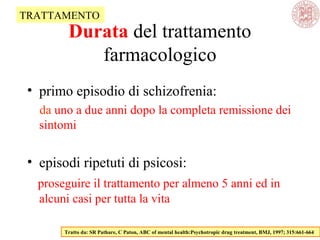 • primo episodio di schizofrenia:
da uno a due anni dopo la completa remissione dei
sintomi
• episodi ripetuti di psicosi:
proseguire il trattamento per almeno 5 anni ed in
alcuni casi per tutta la vita
Tratto da: SR Pathare, C Paton, ABC of mental health:Psychotropic drug treatment, BMJ, 1997; 315:661-664
TRATTAMENTO
Durata del trattamento
farmacologico
 