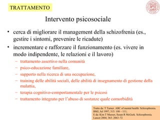 • cerca di migliorare il management della schizofrenia (es.,
gestire i sintomi, prevenire le ricadute)
• incrementare e rafforzare il funzionamento (es. vivere in
modo indipendente, le relazioni e il lavoro)
– trattamento assertivo nella comunità
– psico-educazione familiare,
– supporto nella ricerca di una occupazione,
– training delle abilità sociali, delle abilità di insegnamento di gestione della
malattia,
– terapia cognitivo-comportamentale per le psicosi
– trattamento integrato per l’abuso di sostanze quale comorbidità
Tratto da: T Turner. ABC of mental health: Schizophrenia.
BMJ, Jul 1997; 315: 108 – 111;
E da: Kim T Mueser, Susan R McGurk. Schizophrenia.
Lancet 2004; 363: 2063–72
TRATTAMENTO
Intervento psicosociale
 