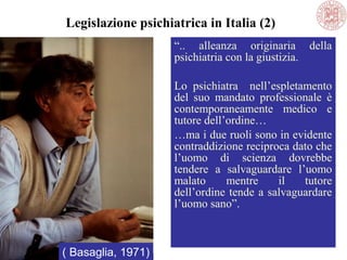 “.. alleanza originaria della
psichiatria con la giustizia.
Lo psichiatra nell’espletamento
del suo mandato professionale è
contemporaneamente medico e
tutore dell’ordine…
…ma i due ruoli sono in evidente
contraddizione reciproca dato che
l’uomo di scienza dovrebbe
tendere a salvaguardare l’uomo
malato mentre il tutore
dell’ordine tende a salvaguardare
l’uomo sano”.
( Basaglia, 1971)
Legislazione psichiatrica in Italia (2)
 