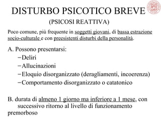DISTURBO PSICOTICO BREVE
(PSICOSI REATTIVA)
Poco comune, più frequente in soggetti giovani, di bassa estrazione
socio-culturale e con preesistenti disturbi della personalità.
A. Possono presentarsi:
−Deliri
−Allucinazioni
−Eloquio disorganizzato (deragliamenti, incoerenza)
−Comportamento disorganizzato o catatonico
B. durata di almeno 1 giorno ma inferiore a 1 mese, con
successivo ritorno al livello di funzionamento
premorboso
 