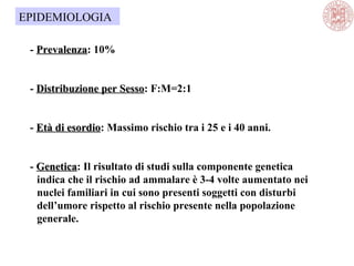 - PrevalenzaPrevalenza: 10%
- Distribuzione per SessoDistribuzione per Sesso: F:M=2:1
- Età di esordioEtà di esordio: Massimo rischio tra i 25 e i 40 anni.
- GeneticaGenetica: Il risultato di studi sulla componente genetica
indica che il rischio ad ammalare è 3-4 volte aumentato nei
nuclei familiari in cui sono presenti soggetti con disturbi
dell’umore rispetto al rischio presente nella popolazione
generale.
EPIDEMIOLOGIA
 