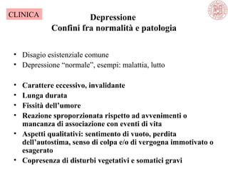 Depressione
Confini fra normalità e patologia
• Disagio esistenziale comune
• Depressione “normale”, esempi: malattia, lutto
• Carattere eccessivo, invalidante
• Lunga durata
• Fissità dell’umore
• Reazione sproporzionata rispetto ad avvenimenti o
mancanza di associazione con eventi di vita
• Aspetti qualitativi: sentimento di vuoto, perdita
dell’autostima, senso di colpa e/o di vergogna immotivato o
esagerato
• Copresenza di disturbi vegetativi e somatici gravi
CLINICA
 
