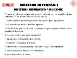 DISTURBIDEPRESSIVIDISTURBIDEPRESSIVI
DISTURBO DEPRESSIVO MAGGIORE
Presenza di almeno cinque dei seguenti sintomi per un periodo di due
settimane, di cui almeno uno deve essere 1) o 2):
1) umore depresso per la maggior parte del giorno, quasi ogni giorno
2) marcata diminuzione di interesse o piacere
3) significativa perdita di peso o aumento di peso oppure diminuzione o
aumento dell’appetito
4) insonnia o ipersonnia quasi ogni giorno
5) agitazione o rallentamento psicomotorio
6) faticabiltà o mancanza di energia
7) sentimenti di autosvalutazione o di colpa eccessivi o inappropriati
8) ridotta capacità di pensare o di concentrarsi
9) pensieri ricorrenti di morte.
CLINICA
 