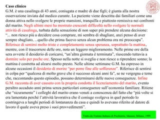 Caso clinico
G.M. è una casalinga di 43 anni, coniugata e madre di due figli; è giunta alla nostra
osservazione inviata dal medico curante. La paziente viene descritta dai familiari come una
donna attiva nello svolgere le proprie mansioni, tranquilla e piuttosto remissiva nei confronti
del marito. Negli ultimi mesi ha mostrato crescenti difficoltà nello svolgere le normali
attività di casalinga, turbata dalla sensazione di non saper più prendere alcuna decisione:
“... non riesco più a decidere cosa comprare, mi sembra di sbagliare, anzi penso di aver
sempre sbagliato, ...quello che prima facevo senza alcun problema ora mi preoccupa”.
Riferisce di sentirsi molto triste e completamente senza speranza, soprattutto la mattina,
mentre, con il trascorrere delle ore, nota un leggero miglioramento. Nelle prime ore della
sera avverte il desiderio di coricarsi, “un’altra giornata è terminata”, riuscendo tuttavia a
dormire solo per poche ore. Spesso nella notte si sveglia e non riesce a riprendere sonno; la
mattina è costretta ad alzarsi molto presto. Nelle ultime settimane G.M. ha espresso in
alcune occasioni il desiderio di morire “per porre fine alle sofferenze”. Riferisce di sentirsi
in colpa per “qualcosa di molto grave che è successo alcuni anni fa”, se ne vergogna e teme
che, raccontando questo episodio, possano determinarsi delle nuove conseguenze. Infine
G.M. racconta di aver causato con la propria condotta il licenziamento del marito, evento
peraltro accaduto anni prima senza particolari conseguenze sull’economia familiare. Ritiene
che “sicuramente” i colleghi del marito erano venuti a conoscenza del fatto che “più volte si
era lamentata perché l’attività lavorativa che il coniuge svolgeva in quel periodo lo
costringeva a lunghi periodi di lontananza da casa e quindi lo avevano riferito al datore di
lavoro il quale aveva preso i suoi provvedimenti”.
Tratto da:Trattato Italiano di Psichiatria, Masson, Milano, 1999
 