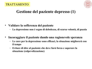 Gestione del paziente depresso (1)
• Validare la sofferenza del paziente
– La depressione non è segno di debolezza, di scarsa volontà, di pazzia
• Incoraggiare il paziente dando una ragionevole speranza
– Le cure per la depressione sono efficaci, la situazione migliorerà con
il tempo
– Evitare di dire al paziente che deve farsi forza e superare la
situazione (colpevolizzazione)
TRATTAMENTO
 