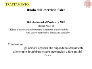 Ruolo dell’esercizio fisico
British Journal of Psychiatry 2002
Mather AS et al.
Effect of exercise on depressive symptoms in older adults
with poorly responsive depressive disorder
Conclusioni:
gli anziani depressi che rispondono scarsamente
alle terapie dovrebbero essere incoraggiati a fare attività
fisica
TRATTAMENTO
 