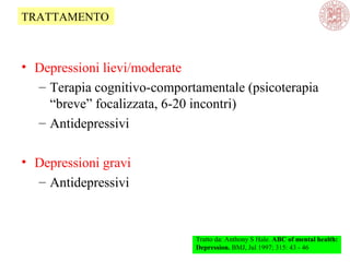 • Depressioni lievi/moderate
– Terapia cognitivo-comportamentale (psicoterapia
“breve” focalizzata, 6-20 incontri)
– Antidepressivi
• Depressioni gravi
– Antidepressivi
Tratto da: Anthony S Hale. ABC of mental health:
Depression. BMJ, Jul 1997; 315: 43 - 46
TRATTAMENTO
 