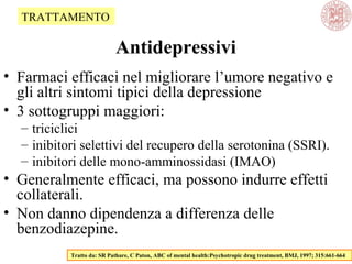 Antidepressivi
• Farmaci efficaci nel migliorare l’umore negativo e
gli altri sintomi tipici della depressione
• 3 sottogruppi maggiori:
– triciclici
– inibitori selettivi del recupero della serotonina (SSRI).
– inibitori delle mono-amminossidasi (IMAO)
• Generalmente efficaci, ma possono indurre effetti
collaterali.
• Non danno dipendenza a differenza delle
benzodiazepine.
Tratto da: SR Pathare, C Paton, ABC of mental health:Psychotropic drug treatment, BMJ, 1997; 315:661-664
TRATTAMENTO
 