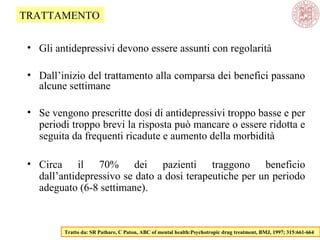• Gli antidepressivi devono essere assunti con regolarità
• Dall’inizio del trattamento alla comparsa dei benefici passano
alcune settimane
• Se vengono prescritte dosi di antidepressivi troppo basse e per
periodi troppo brevi la risposta può mancare o essere ridotta e
seguita da frequenti ricadute e aumento della morbidità
• Circa il 70% dei pazienti traggono beneficio
dall’antidepressivo se dato a dosi terapeutiche per un periodo
adeguato (6-8 settimane).
Tratto da: SR Pathare, C Paton, ABC of mental health:Psychotropic drug treatment, BMJ, 1997; 315:661-664
TRATTAMENTO
 