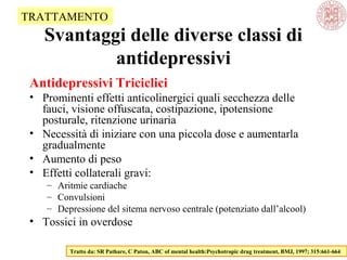 Svantaggi delle diverse classi di
antidepressivi
Antidepressivi Triciclici
• Prominenti effetti anticolinergici quali secchezza delle
fauci, visione offuscata, costipazione, ipotensione
posturale, ritenzione urinaria
• Necessità di iniziare con una piccola dose e aumentarla
gradualmente
• Aumento di peso
• Effetti collaterali gravi:
– Aritmie cardiache
– Convulsioni
– Depressione del sitema nervoso centrale (potenziato dall’alcool)
• Tossici in overdose
Tratto da: SR Pathare, C Paton, ABC of mental health:Psychotropic drug treatment, BMJ, 1997; 315:661-664
TRATTAMENTO
 