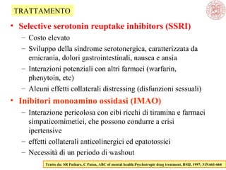 • Selective serotonin reuptake inhibitors (SSRI)
– Costo elevato
– Sviluppo della sindrome serotonergica, caratterizzata da
emicrania, dolori gastrointestinali, nausea e ansia
– Interazioni potenziali con altri farmaci (warfarin,
phenytoin, etc)
– Alcuni effetti collaterali distressing (disfunzioni sessuali)
• Inibitori monoamino ossidasi (IMAO)
– Interazione pericolosa con cibi ricchi di tiramina e farmaci
simpaticomimetici, che possono condurre a crisi
ipertensive
– effetti collaterali anticolinergici ed epatotossici
– Necessità di un periodo di washout
Tratto da: SR Pathare, C Paton, ABC of mental health:Psychotropic drug treatment, BMJ, 1997; 315:661-664
TRATTAMENTO
 